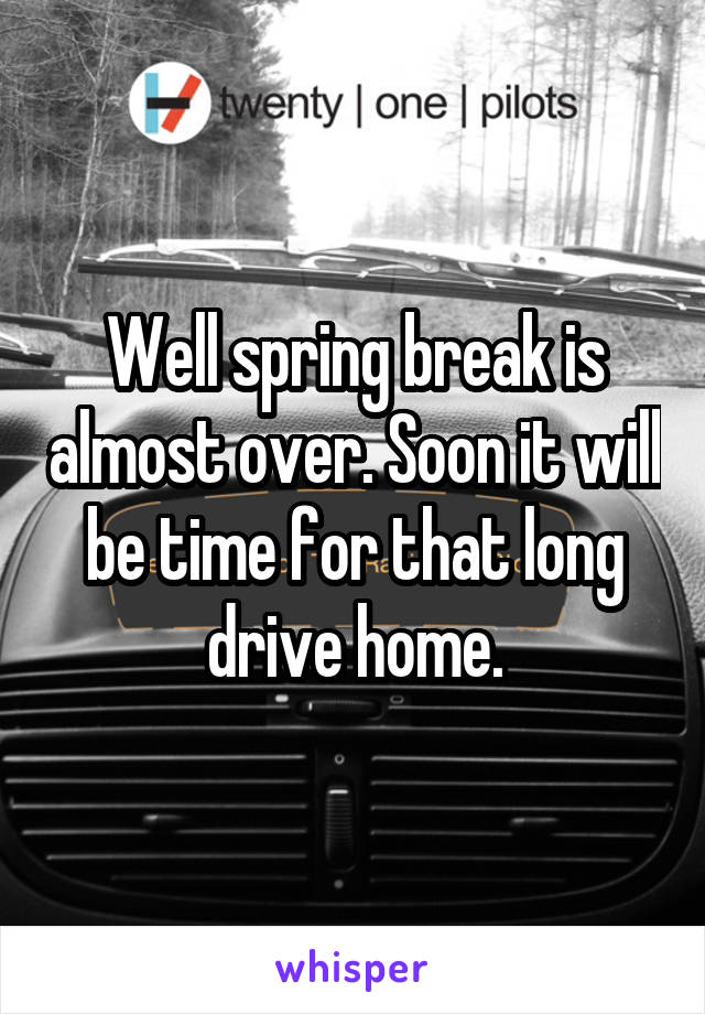 Well spring break is almost over. Soon it will be time for that long drive home.