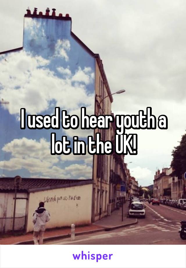 I used to hear youth a lot in the UK!