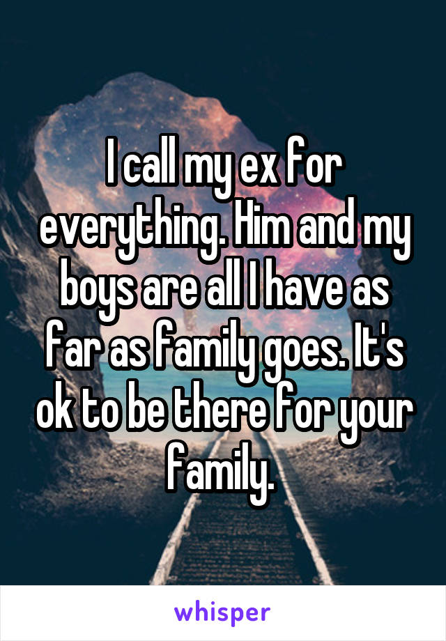 I call my ex for everything. Him and my boys are all I have as far as family goes. It's ok to be there for your family. 