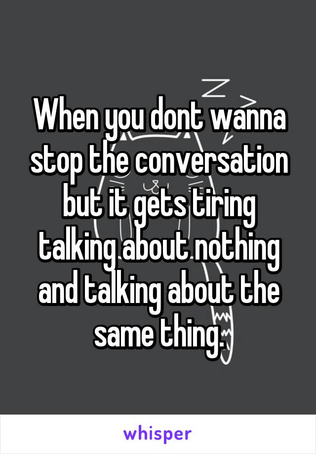 When you dont wanna stop the conversation but it gets tiring talking about nothing and talking about the same thing.