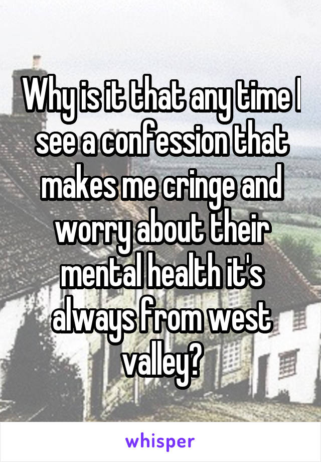 Why is it that any time I see a confession that makes me cringe and worry about their mental health it's always from west valley?