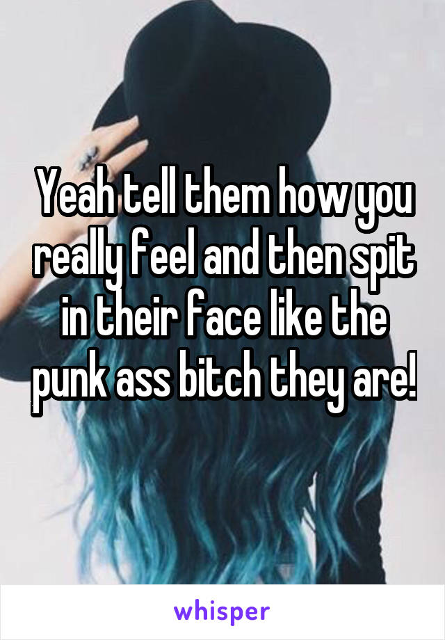 Yeah tell them how you really feel and then spit in their face like the punk ass bitch they are! 