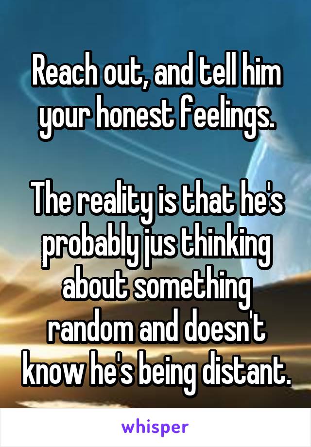 Reach out, and tell him your honest feelings.

The reality is that he's probably jus thinking about something random and doesn't know he's being distant.