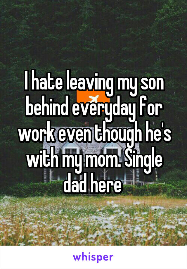 I hate leaving my son behind everyday for work even though he's with my mom. Single dad here 