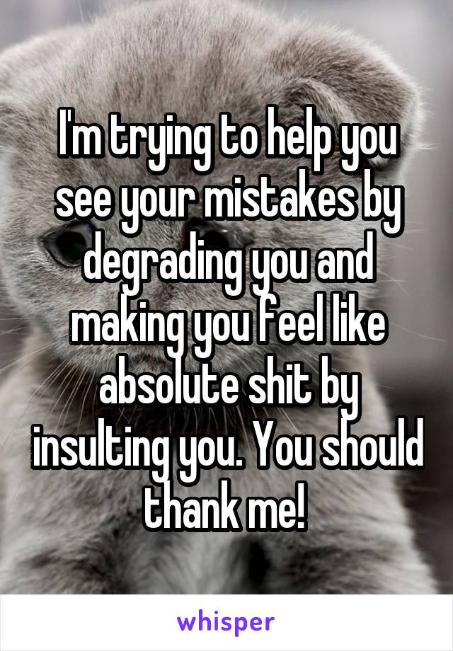 I'm trying to help you see your mistakes by degrading you and making you feel like absolute shit by insulting you. You should thank me! 