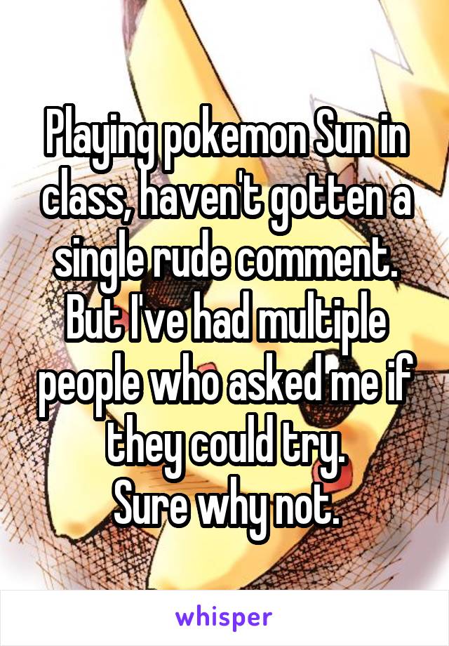 Playing pokemon Sun in class, haven't gotten a single rude comment.
But I've had multiple people who asked me if they could try.
Sure why not.