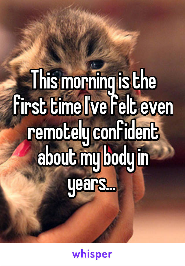 This morning is the first time I've felt even remotely confident about my body in years... 