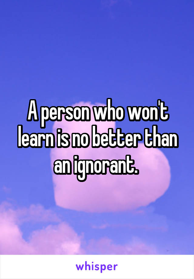 A person who won't learn is no better than an ignorant. 