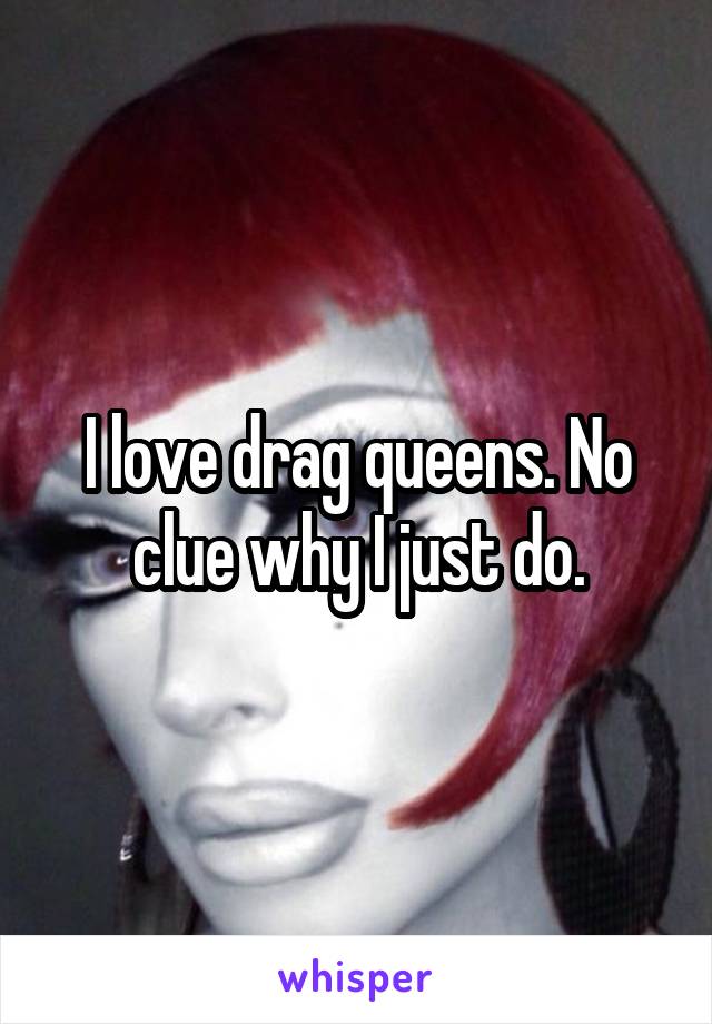 I love drag queens. No clue why I just do.