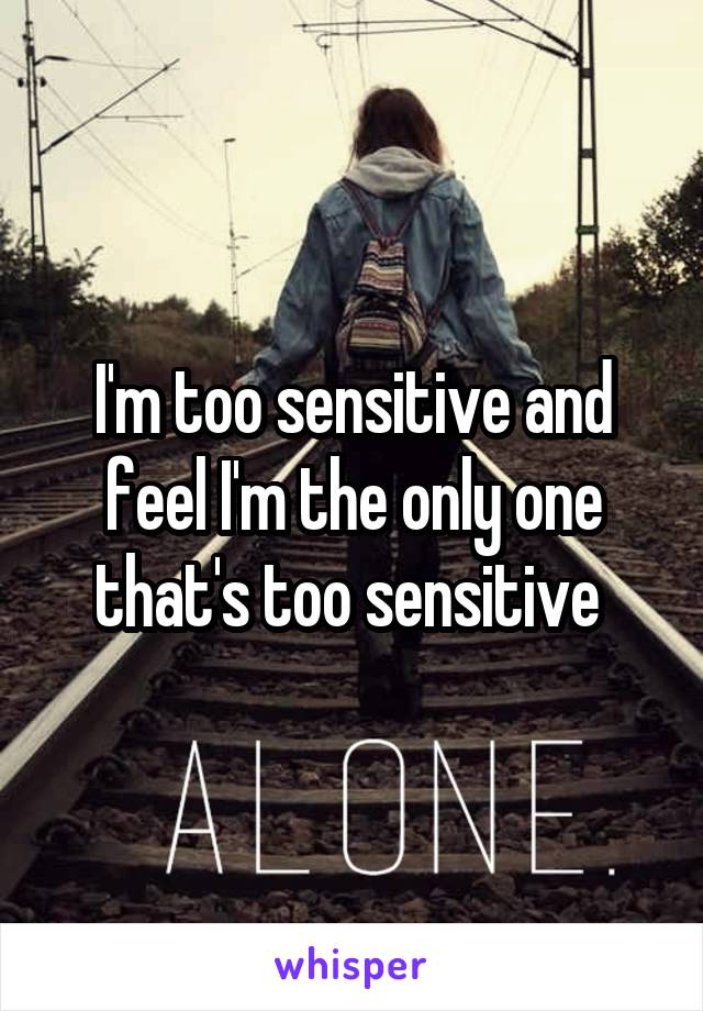 I'm too sensitive and feel I'm the only one that's too sensitive 