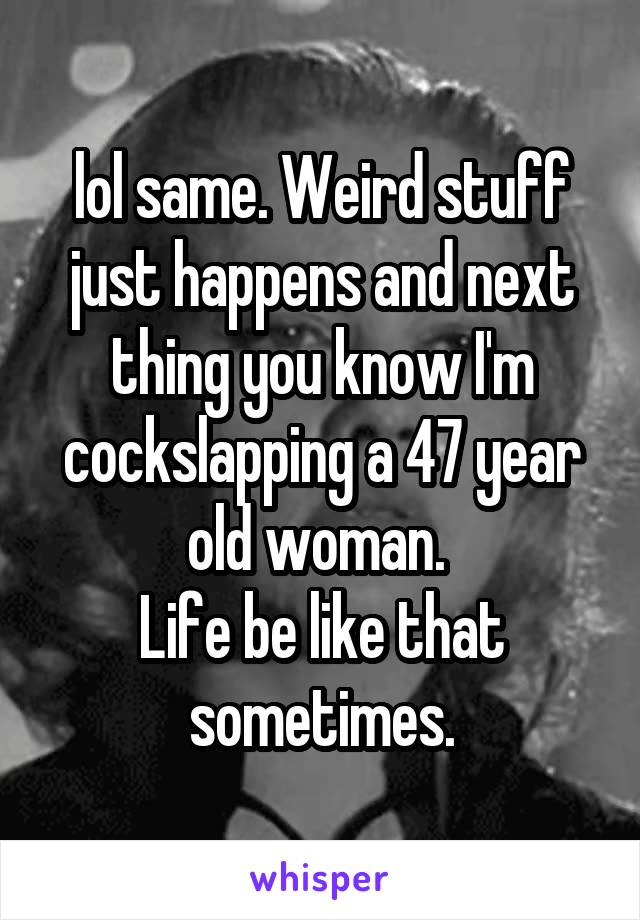 lol same. Weird stuff just happens and next thing you know I'm cockslapping a 47 year old woman. 
Life be like that sometimes.