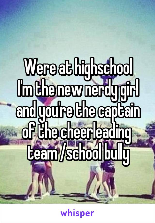 Were at highschool
I'm the new nerdy girl and you're the captain of the cheerleading  team /school bully