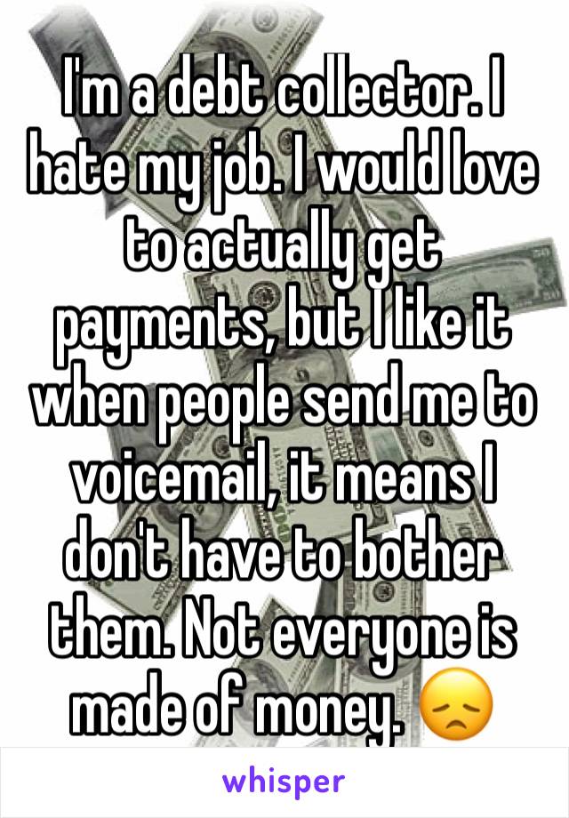 I'm a debt collector. I hate my job. I would love to actually get payments, but I like it when people send me to voicemail, it means I don't have to bother them. Not everyone is made of money. 😞