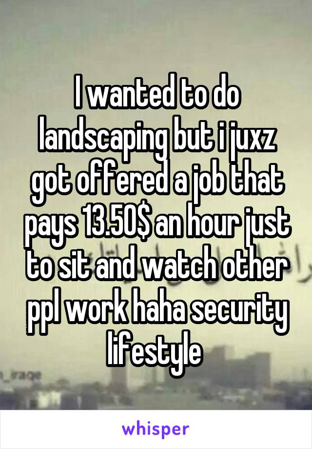 I wanted to do landscaping but i juxz got offered a job that pays 13.50$ an hour just to sit and watch other ppl work haha security lifestyle 