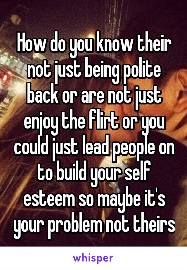 How do you know their not just being polite back or are not just enjoy the flirt or you could just lead people on to build your self esteem so maybe it's your problem not theirs