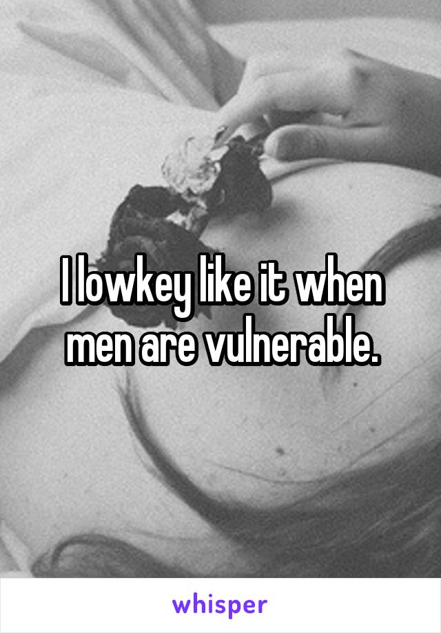 I lowkey like it when men are vulnerable.