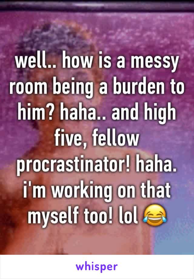 well.. how is a messy room being a burden to him? haha.. and high five, fellow procrastinator! haha. i'm working on that myself too! lol 😂 