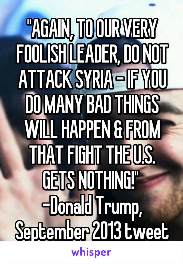 "AGAIN, TO OUR VERY FOOLISH LEADER, DO NOT ATTACK SYRIA - IF YOU DO MANY BAD THINGS WILL HAPPEN & FROM THAT FIGHT THE U.S. GETS NOTHING!" 
-Donald Trump, September 2013 tweet