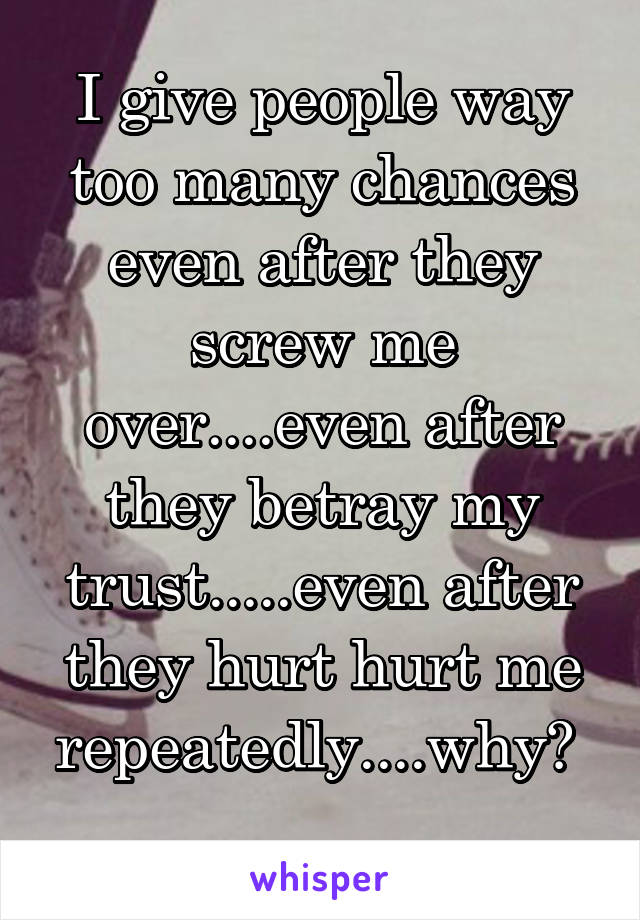 I give people way too many chances even after they screw me over....even after they betray my trust.....even after they hurt hurt me repeatedly....why? 
