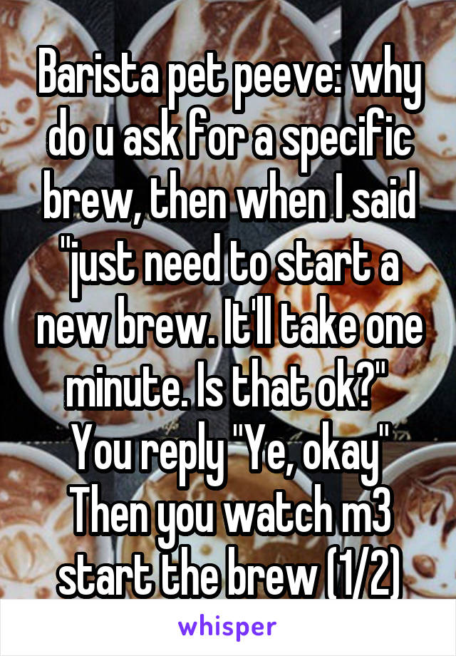 Barista pet peeve: why do u ask for a specific brew, then when I said "just need to start a new brew. It'll take one minute. Is that ok?" 
You reply "Ye, okay"
Then you watch m3 start the brew (1/2)