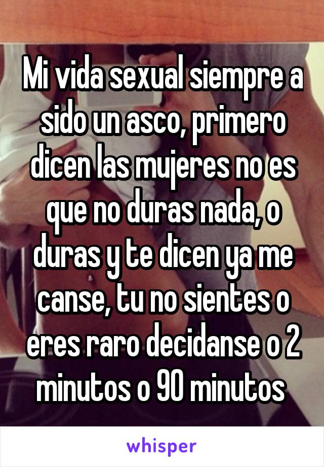 Mi vida sexual siempre a sido un asco, primero dicen las mujeres no es que no duras nada, o duras y te dicen ya me canse, tu no sientes o eres raro decidanse o 2 minutos o 90 minutos 