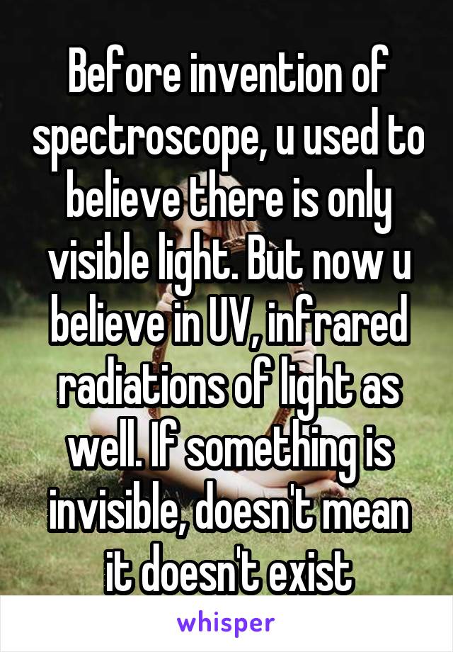 Before invention of spectroscope, u used to believe there is only visible light. But now u believe in UV, infrared radiations of light as well. If something is invisible, doesn't mean it doesn't exist