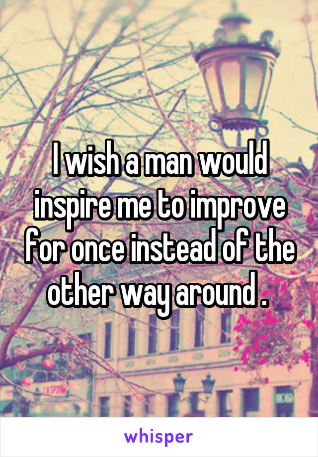 I wish a man would inspire me to improve for once instead of the other way around . 