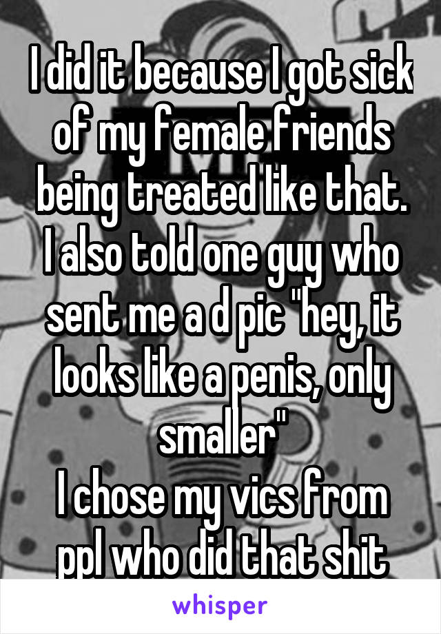 I did it because I got sick of my female friends being treated like that. I also told one guy who sent me a d pic "hey, it looks like a penis, only smaller"
I chose my vics from ppl who did that shit