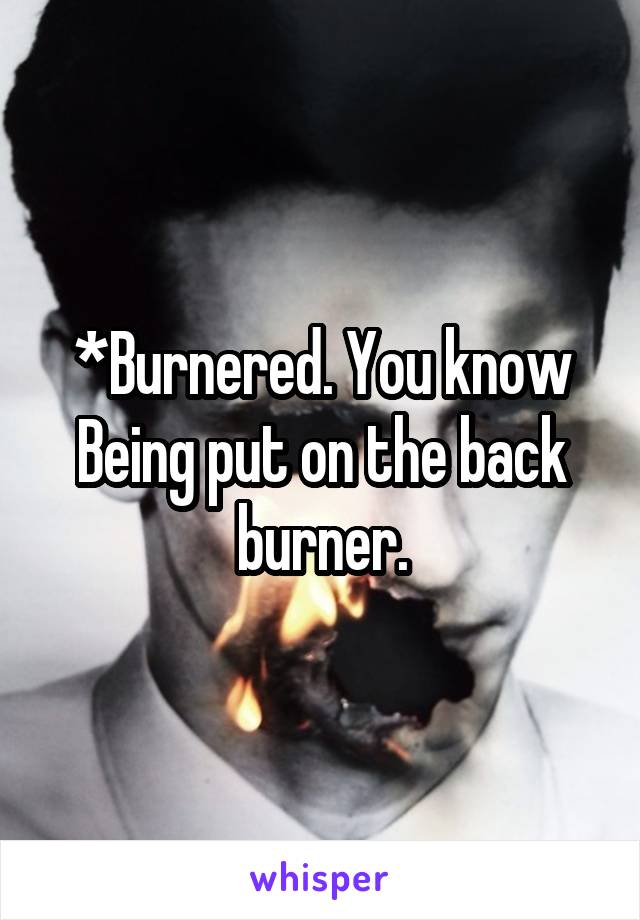 *Burnered. You know Being put on the back burner.