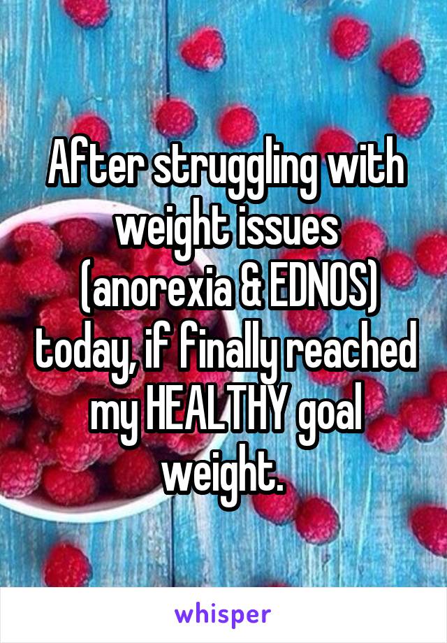 After struggling with weight issues
 (anorexia & EDNOS) today, if finally reached my HEALTHY goal weight. 