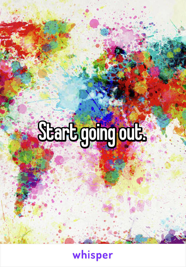 Start going out. 