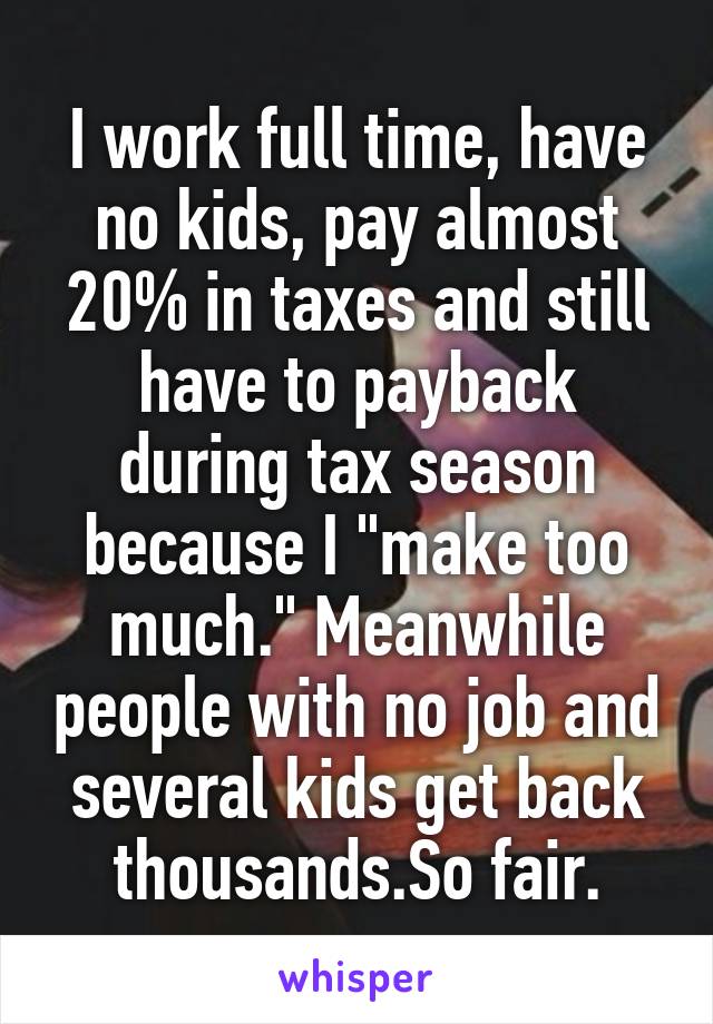 I work full time, have no kids, pay almost 20% in taxes and still have to payback during tax season because I "make too much." Meanwhile people with no job and several kids get back thousands.So fair.