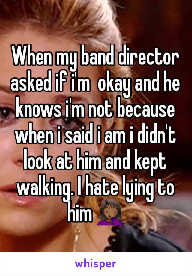 When my band director asked if i'm  okay and he knows i'm not because when i said i am i didn't look at him and kept walking. I hate lying to him 🤦🏾‍♀️ 