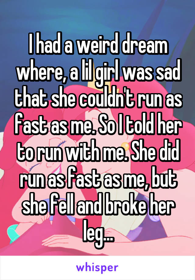 I had a weird dream where, a lil girl was sad that she couldn't run as fast as me. So I told her to run with me. She did run as fast as me, but she fell and broke her leg...