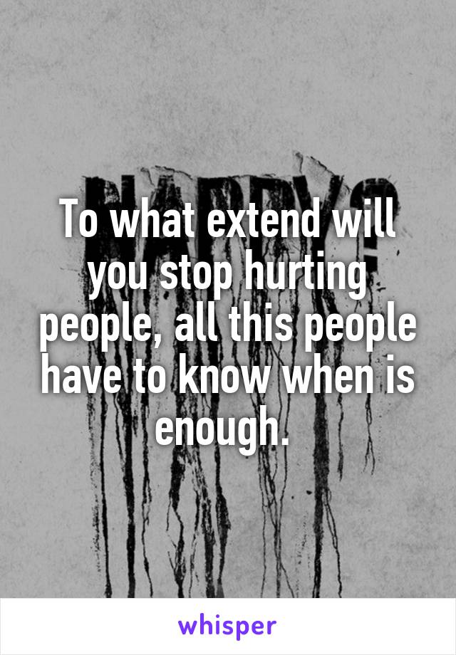 To what extend will you stop hurting people, all this people have to know when is enough. 