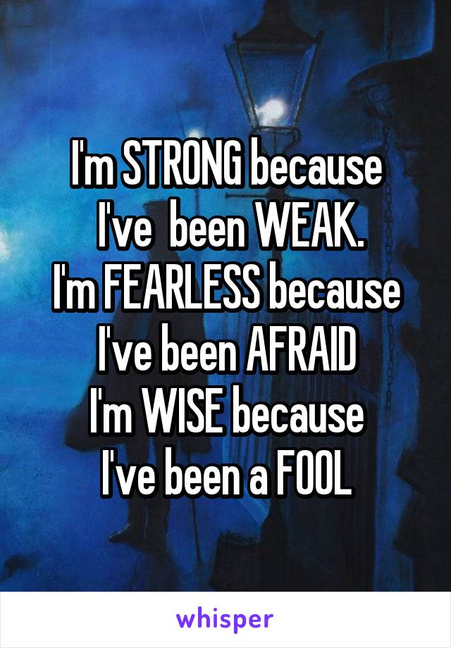 I'm STRONG because
 I've  been WEAK.
I'm FEARLESS because
I've been AFRAID
I'm WISE because
I've been a FOOL