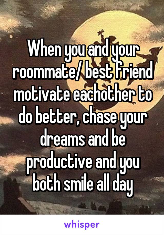 When you and your roommate/ best friend motivate eachother to do better, chase your dreams and be productive and you both smile all day