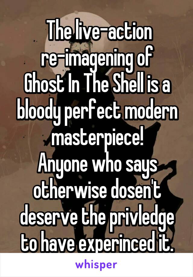  The live-action
re-imagening of
Ghost In The Shell is a bloody perfect modern masterpiece!
Anyone who says otherwise dosen't deserve the privledge to have experinced it.