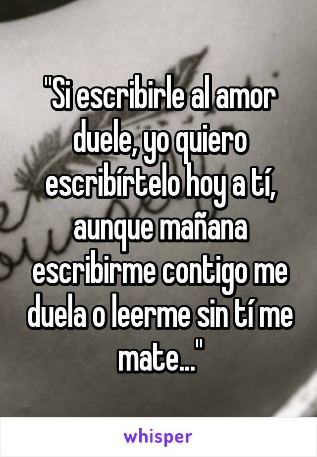 "Si escribirle al amor duele, yo quiero escribírtelo hoy a tí, aunque mañana escribirme contigo me duela o leerme sin tí me mate..."