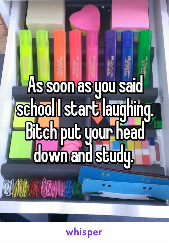 As soon as you said school I start laughing. Bitch put your head down and study. 