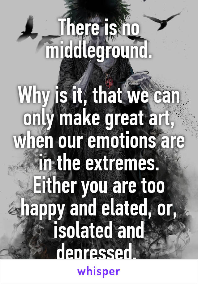 There is no middleground.

Why is it, that we can only make great art, when our emotions are in the extremes.
Either you are too happy and elated, or, isolated and depressed. 