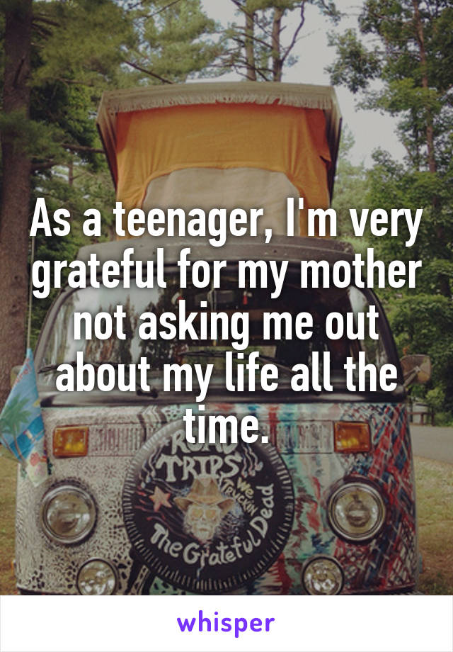 As a teenager, I'm very grateful for my mother not asking me out about my life all the time.