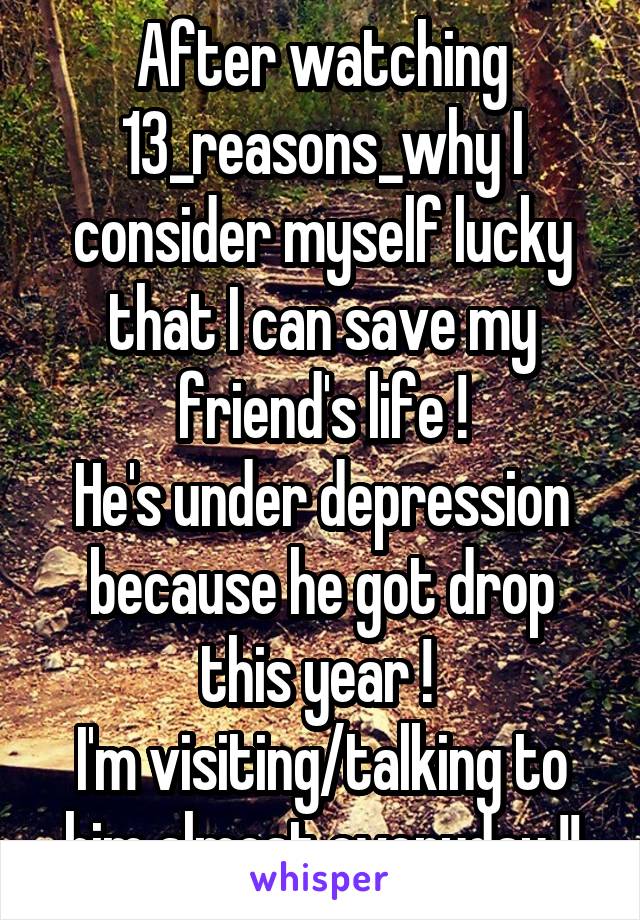 After watching 13_reasons_why I consider myself lucky that I can save my friend's life !
He's under depression because he got drop this year ! 
I'm visiting/talking to him almost everyday !!