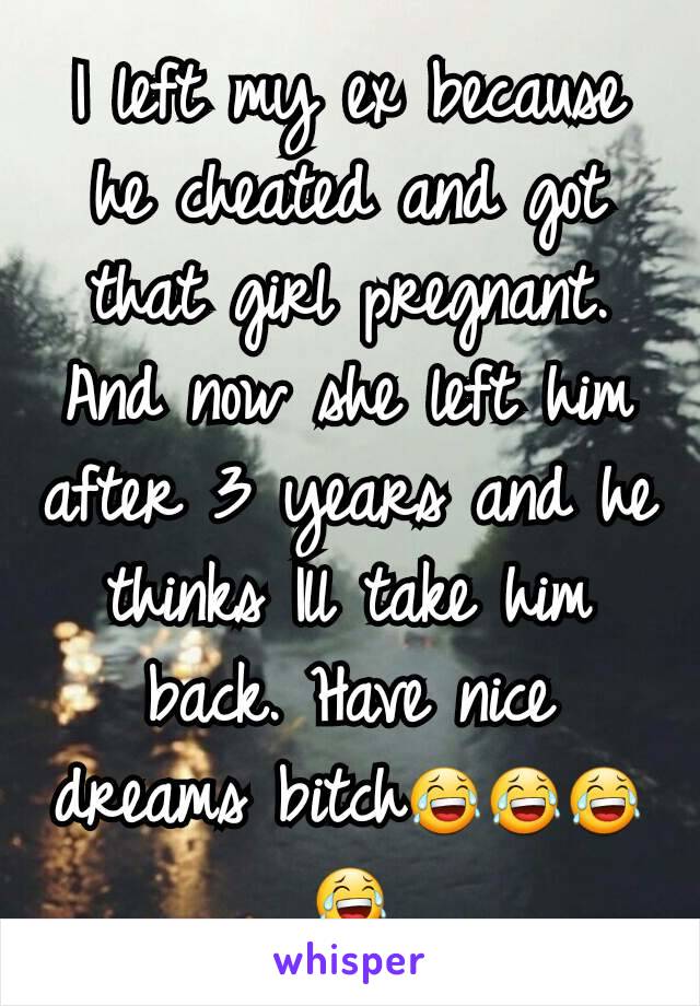 I left my ex because he cheated and got that girl pregnant. And now she left him after 3 years and he thinks Ill take him back. Have nice dreams bitch😂😂😂😂