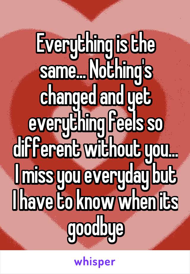 Everything is the same... Nothing's changed and yet everything feels so different without you... I miss you everyday but I have to know when its goodbye