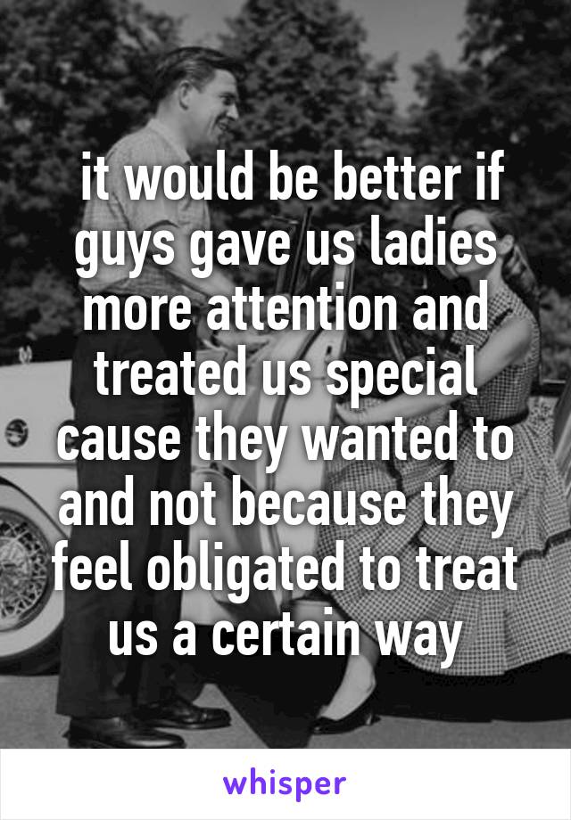  it would be better if guys gave us ladies more attention and treated us special cause they wanted to and not because they feel obligated to treat us a certain way