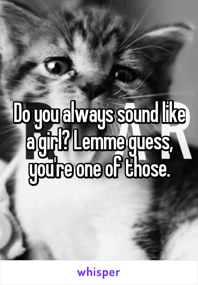 Do you always sound like a girl? Lemme guess, you're one of those.