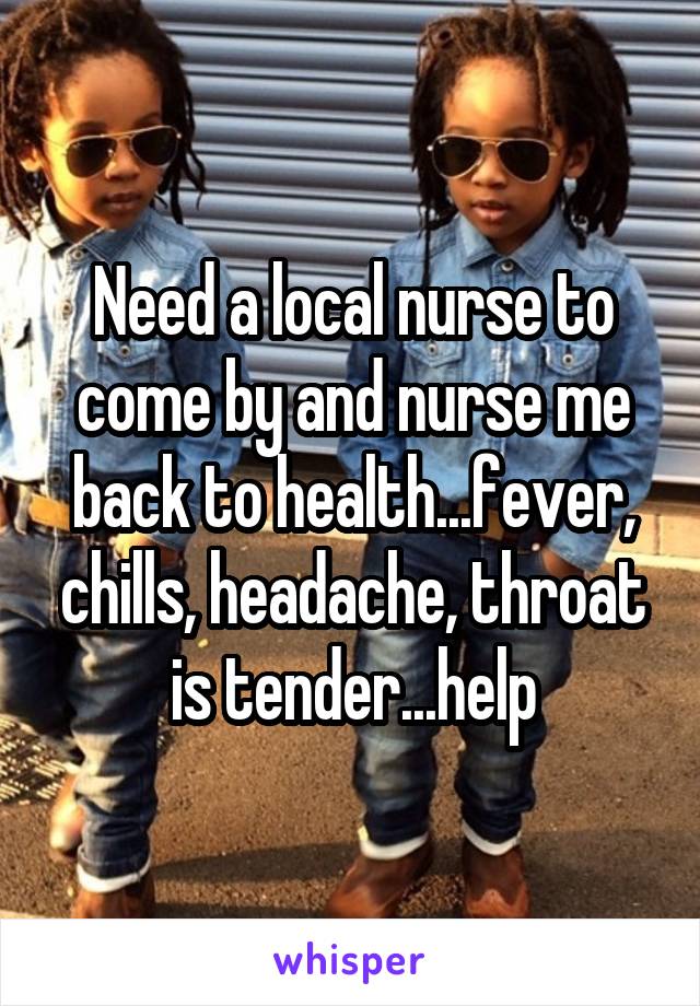 Need a local nurse to come by and nurse me back to health...fever, chills, headache, throat is tender...help