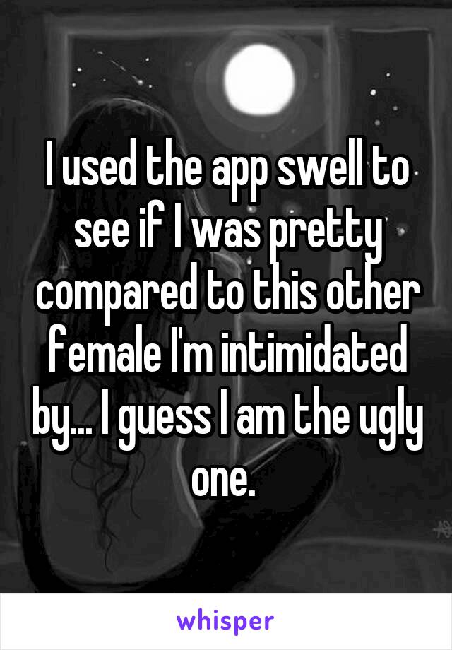 I used the app swell to see if I was pretty compared to this other female I'm intimidated by... I guess I am the ugly one. 