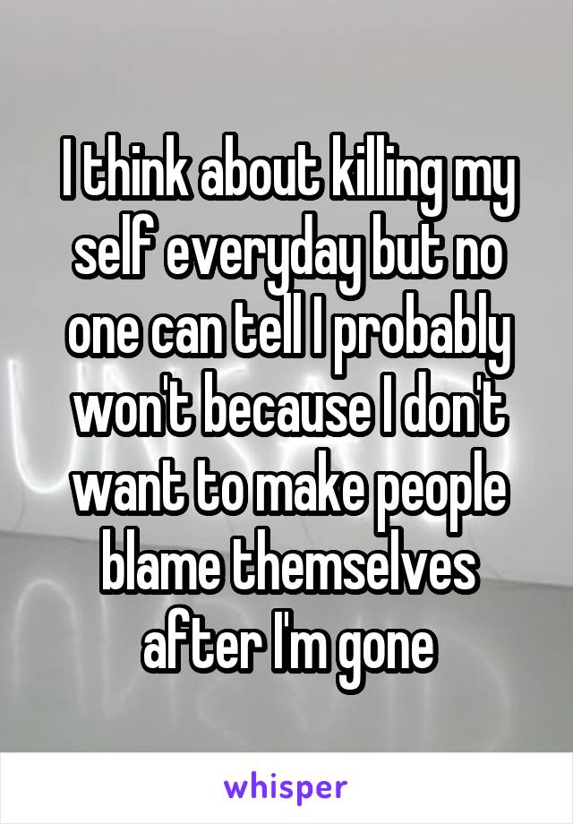 I think about killing my self everyday but no one can tell I probably won't because I don't want to make people blame themselves after I'm gone